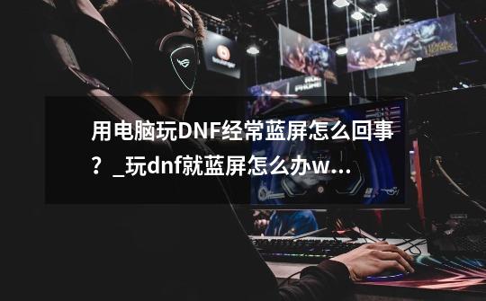 用电脑玩DNF经常蓝屏怎么回事？_玩dnf就蓝屏怎么办win10-第1张-游戏信息-泓泰