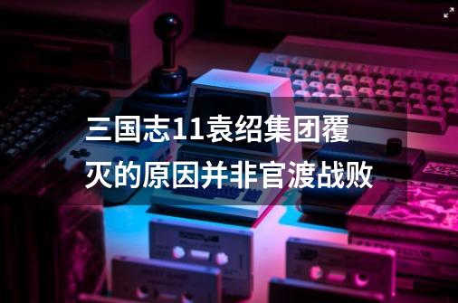 三国志11袁绍集团覆灭的原因并非官渡战败-第1张-游戏信息-泓泰