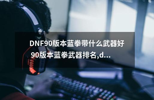 DNF90版本蓝拳带什么武器好 90版本蓝拳武器排名,dnf2021蓝拳武器选择-第1张-游戏信息-泓泰