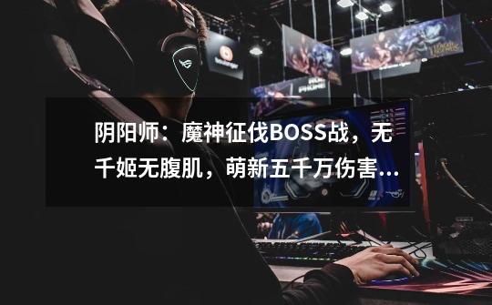 阴阳师：魔神征伐BOSS战，无千姬无腹肌，萌新五千万伤害阵容搭配-第1张-游戏信息-泓泰