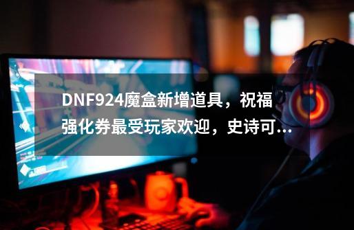 DNF9.24魔盒新增道具，祝福强化券最受玩家欢迎，史诗可强化到12-第1张-游戏信息-泓泰