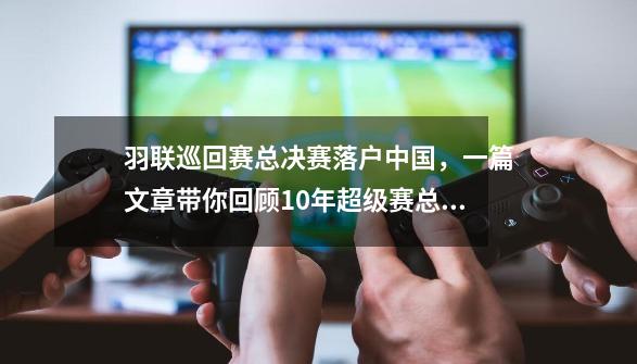 羽联巡回赛总决赛落户中国，一篇文章带你回顾10年超级赛总决赛！-第1张-游戏信息-泓泰