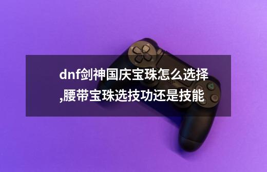 dnf剑神国庆宝珠怎么选择,腰带宝珠选技功还是技能-第1张-游戏信息-泓泰