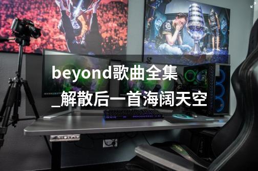 beyond歌曲全集_解散后一首海阔天空-第1张-游戏信息-泓泰