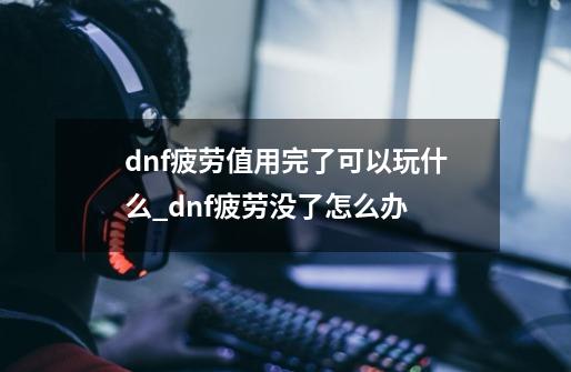 dnf疲劳值用完了可以玩什么_dnf疲劳没了怎么办-第1张-游戏信息-泓泰