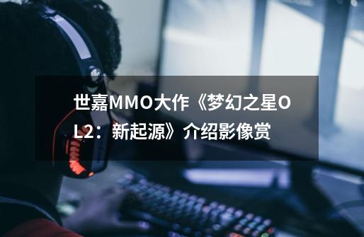 世嘉MMO大作《梦幻之星OL2：新起源》介绍影像赏-第1张-游戏信息-泓泰