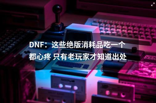 DNF：这些绝版消耗品吃一个都心疼 只有老玩家才知道出处-第1张-游戏信息-泓泰