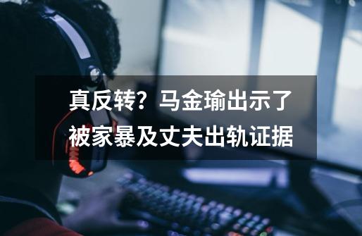 真反转？马金瑜出示了被家暴及丈夫出轨证据-第1张-游戏信息-泓泰