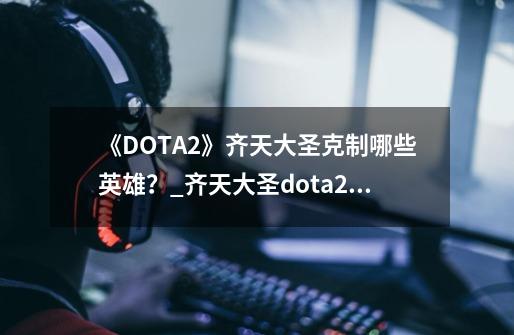 《DOTA2》齐天大圣克制哪些英雄？_齐天大圣dota2中的英雄角色-第1张-游戏信息-泓泰