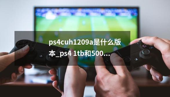 ps4cuh1209a是什么版本_ps4 1tb和500的区别-第1张-游戏信息-泓泰