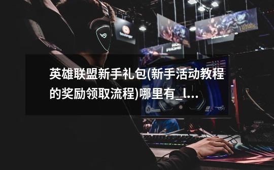 英雄联盟新手礼包(新手活动教程的奖励领取流程)哪里有_lol新手成长礼包诺手-第1张-游戏信息-泓泰