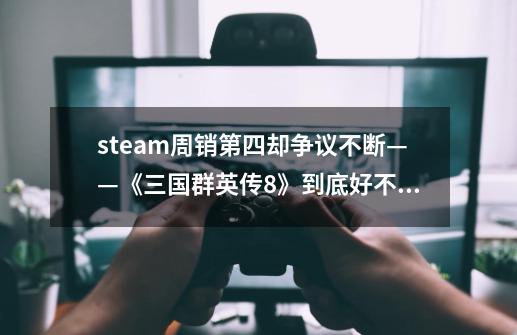 steam周销第四却争议不断——《三国群英传8》到底好不好玩-第1张-游戏信息-泓泰