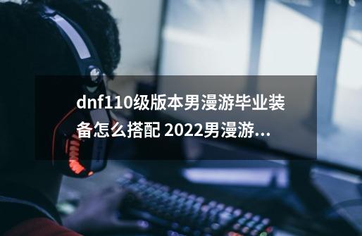 dnf110级版本男漫游毕业装备怎么搭配 2022男漫游毕业装备搭配指南,dnf100漫游护石和符文选择-第1张-游戏信息-泓泰