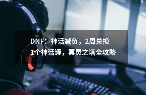 DNF：神话减负，2周兑换1个神话罐，冥灵之塔全攻略-第1张-游戏信息-泓泰