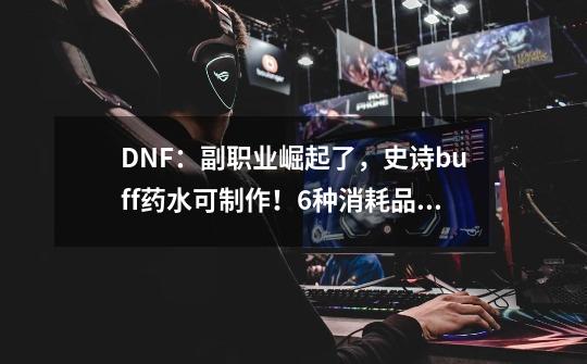 DNF：副职业崛起了，史诗buff药水可制作！6种消耗品解禁-第1张-游戏信息-泓泰