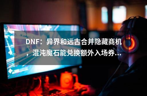 DNF：异界和远古合并隐藏商机，混沌魔石能兑换额外入场券！-第1张-游戏信息-泓泰