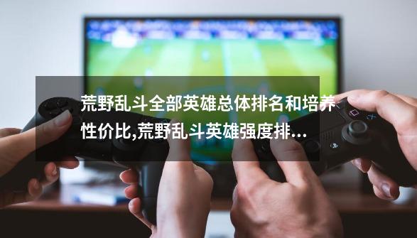 荒野乱斗全部英雄总体排名和培养性价比,荒野乱斗英雄强度排名最新-第1张-游戏信息-泓泰