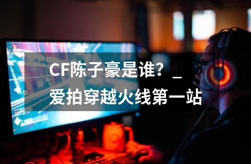 CF陈子豪是谁？_爱拍穿越火线第一站-第1张-游戏信息-泓泰