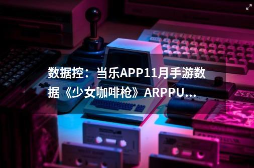 数据控：当乐APP11月手游数据《少女咖啡枪》ARPPU155-第1张-游戏信息-泓泰