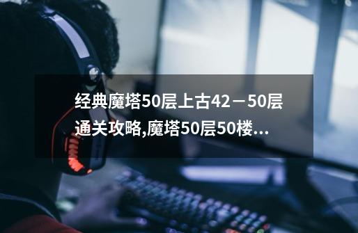 经典魔塔50层上古42－50层通关攻略,魔塔50层50楼怎么上-第1张-游戏信息-泓泰