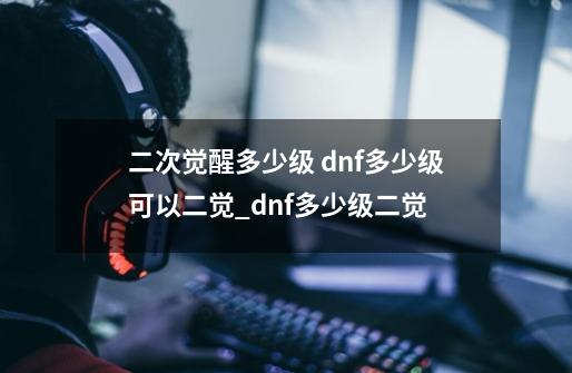 二次觉醒多少级 dnf多少级可以二觉_dnf多少级二觉-第1张-游戏信息-泓泰