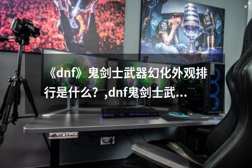 《dnf》鬼剑士武器幻化外观排行是什么？,dnf鬼剑士武器幻化外观排行2021-第1张-游戏信息-泓泰