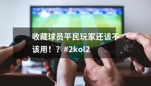 收藏球员平民玩家还该不该用！？#2kol2-第1张-游戏信息-泓泰