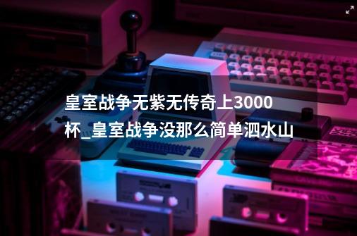 皇室战争无紫无传奇上3000杯_皇室战争没那么简单泗水山-第1张-游戏信息-泓泰