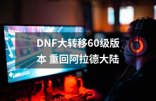 DNF大转移60级版本 重回阿拉德大陆-第1张-游戏信息-泓泰