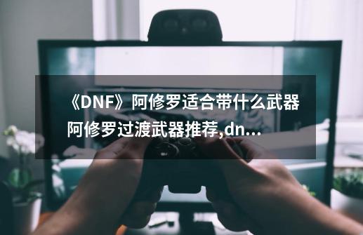 《DNF》阿修罗适合带什么武器 阿修罗过渡武器推荐,dnf阿修罗刷图用哪些技能-第1张-游戏信息-泓泰