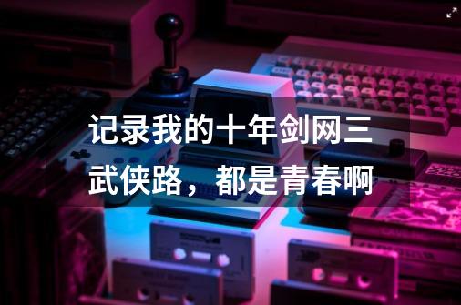 记录我的十年剑网三武侠路，都是青春啊-第1张-游戏信息-泓泰