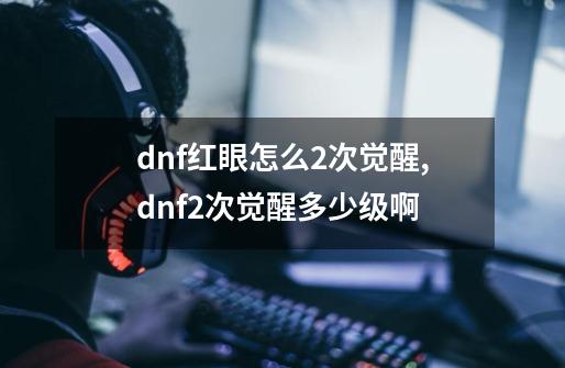 dnf红眼怎么2次觉醒,dnf2次觉醒多少级啊-第1张-游戏信息-泓泰