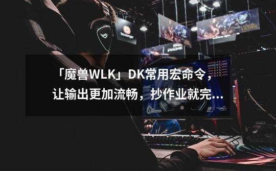 「魔兽WLK」DK常用宏命令，让输出更加流畅，抄作业就完事-第1张-游戏信息-泓泰