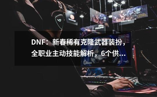 DNF：新春稀有克隆武器装扮，全职业主动技能解析，6个供玩家选择-第1张-游戏信息-泓泰