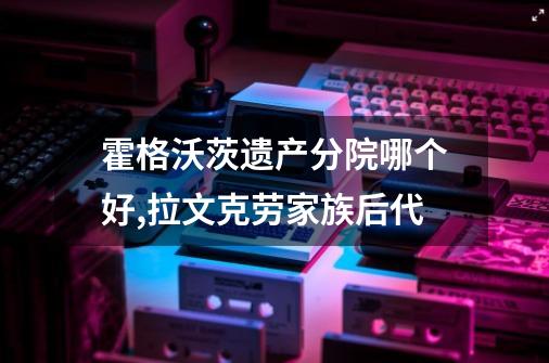 霍格沃茨遗产分院哪个好,拉文克劳家族后代-第1张-游戏信息-泓泰