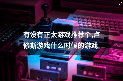 有没有正太游戏推荐个,卢修斯游戏什么时候的游戏-第1张-游戏信息-泓泰