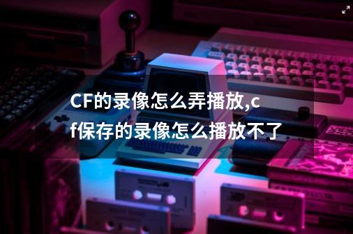 CF的录像怎么弄播放,cf保存的录像怎么播放不了-第1张-游戏信息-泓泰