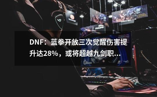 DNF：蓝拳开放三次觉醒伤害提升达28%，或将超越九剑职业成新幻神-第1张-游戏信息-泓泰