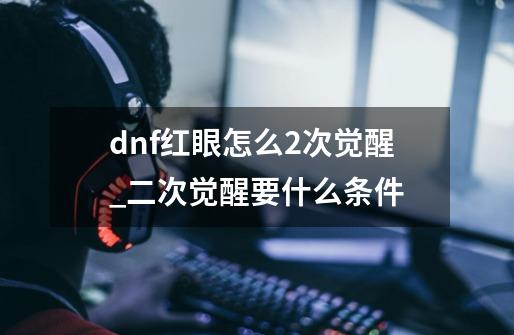 dnf红眼怎么2次觉醒_二次觉醒要什么条件-第1张-游戏信息-泓泰