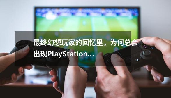 最终幻想玩家的回忆里，为何总会出现PlayStation？-第1张-游戏信息-泓泰