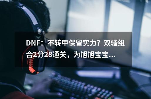 DNF：不转甲保留实力？双骚组合2分28通关，为旭旭宝宝留下颜面-第1张-游戏信息-泓泰