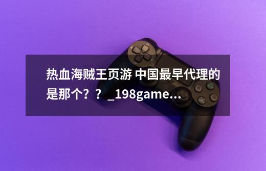 热血海贼王页游 中国最早代理的是那个？？_198game热血海贼王-第1张-游戏信息-泓泰