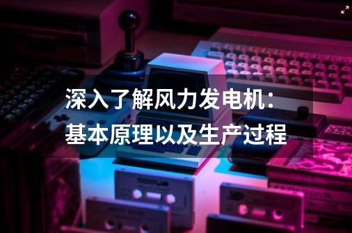 深入了解风力发电机：基本原理以及生产过程-第1张-游戏信息-泓泰