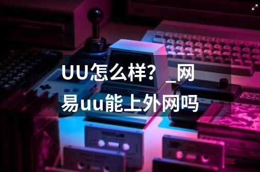 UU怎么样？_网易uu能上外网吗-第1张-游戏信息-泓泰