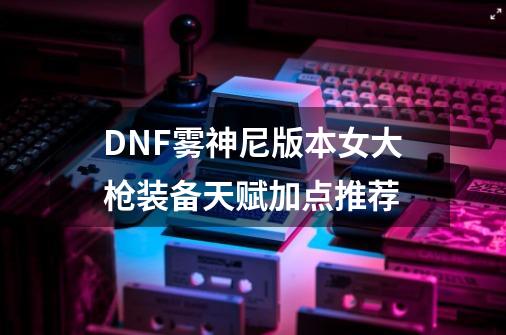 DNF雾神尼版本女大枪装备天赋加点推荐-第1张-游戏信息-泓泰