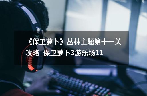 《保卫萝卜》丛林主题第十一关攻略_保卫萝卜3游乐场11-第1张-游戏信息-泓泰