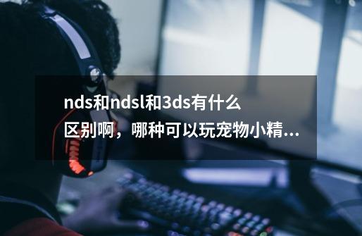 nds和ndsl和3ds有什么区别啊，哪种可以玩宠物小精灵xy以及其他版本,神奇宝贝大型游戏机-第1张-游戏信息-泓泰