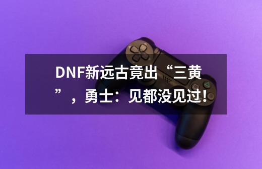 DNF新远古竟出“三黄”，勇士：见都没见过！-第1张-游戏信息-泓泰