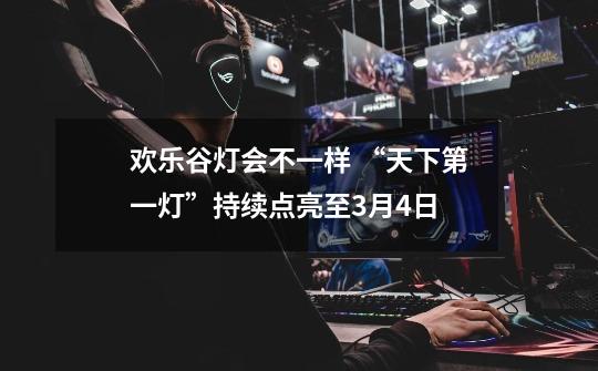 欢乐谷灯会不一样 “天下第一灯”持续点亮至3月4日-第1张-游戏信息-泓泰