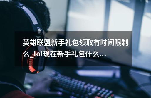 英雄联盟新手礼包领取有时间限制么_lol现在新手礼包什么都没有了吗-第1张-游戏信息-泓泰